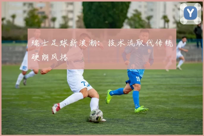 瑞士足球新浪潮：技术流取代传统硬朗风格