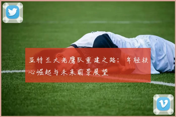 亚特兰大老鹰队重建之路：年轻核心崛起与未来前景展望