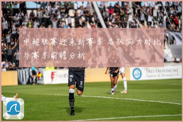 中超联赛迎来新赛季 各队实力对比与赛季前瞻分析