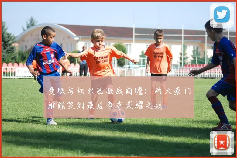 曼联与切尔西激战前瞻：两大豪门谁能笑到最后争夺荣耀之战