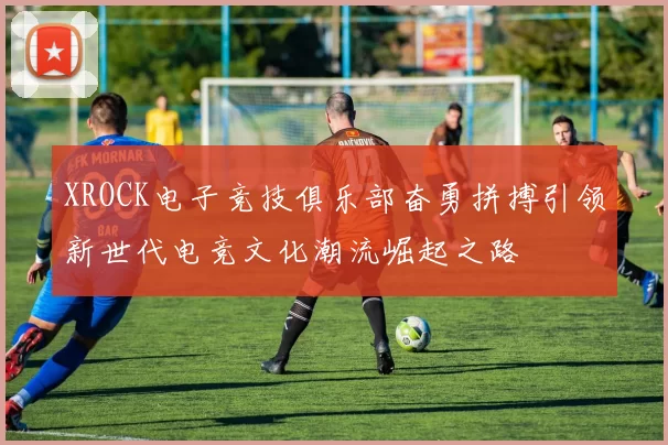 XROCK电子竞技俱乐部奋勇拼搏引领新世代电竞文化潮流崛起之路