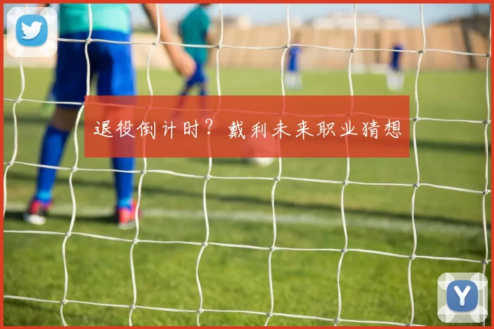退役倒计时？戴利未来职业猜想
