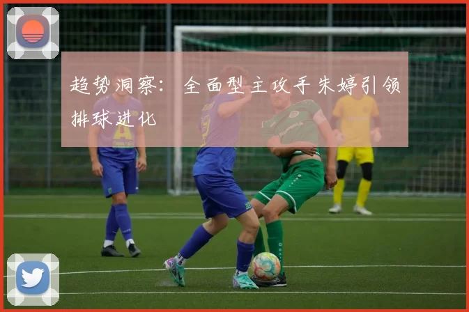 趋势洞察：全面型主攻手朱婷引领排球进化