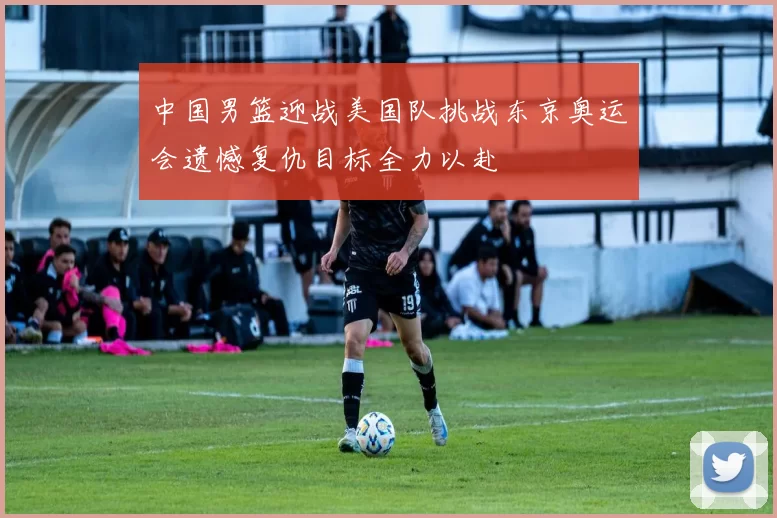 中国男篮迎战美国队挑战东京奥运会遗憾复仇目标全力以赴