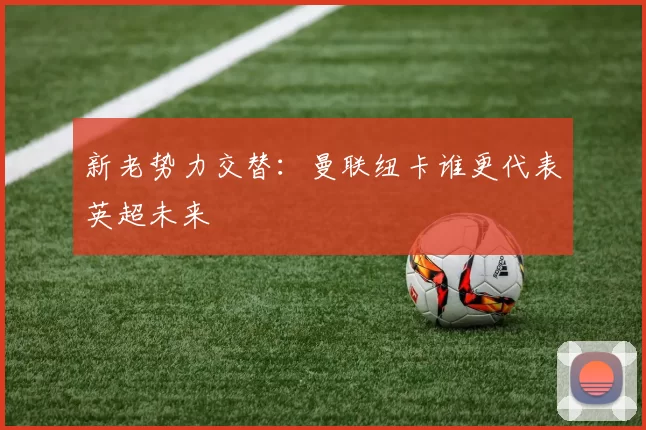 新老势力交替：曼联纽卡谁更代表英超未来