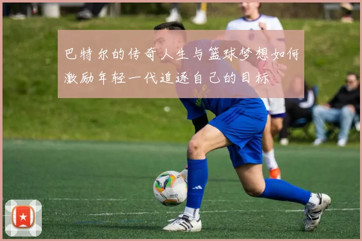 巴特尔的传奇人生与篮球梦想如何激励年轻一代追逐自己的目标