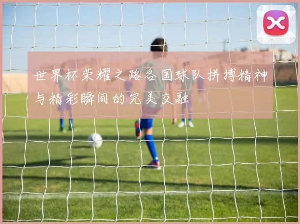 世界杯荣耀之路各国球队拼搏精神与精彩瞬间的完美交融