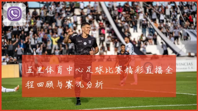 五里体育中心足球比赛精彩直播全程回顾与赛况分析