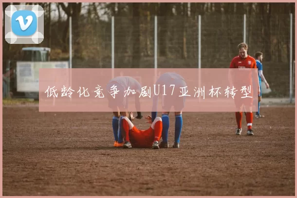 低龄化竞争加剧U17亚洲杯转型