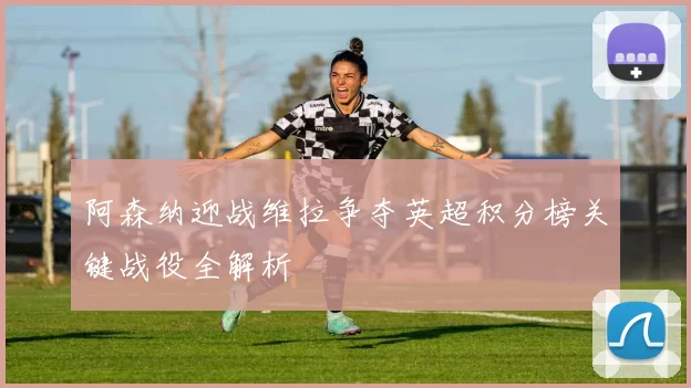 阿森纳迎战维拉争夺英超积分榜关键战役全解析