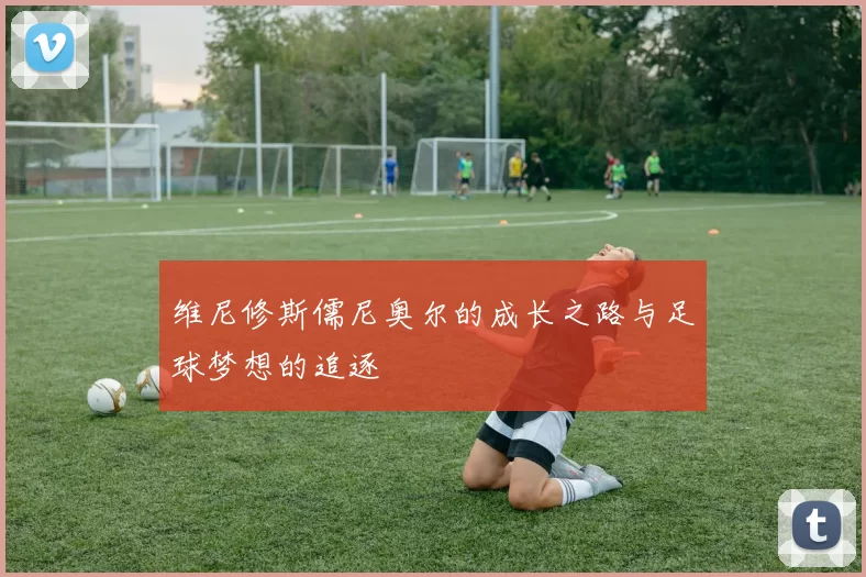 维尼修斯儒尼奥尔的成长之路与足球梦想的追逐