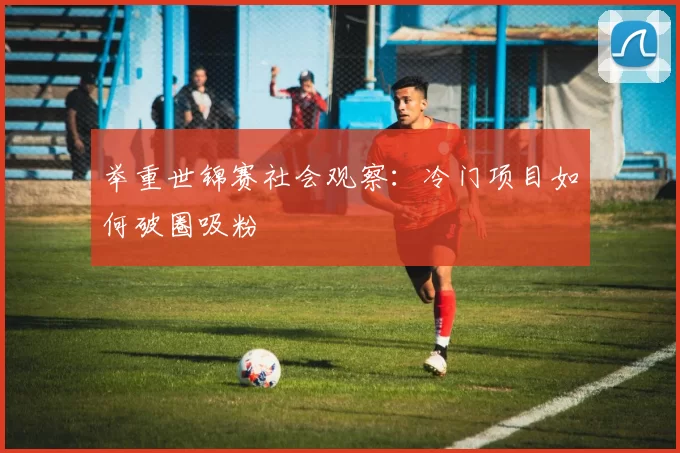 举重世锦赛社会观察：冷门项目如何破圈吸粉