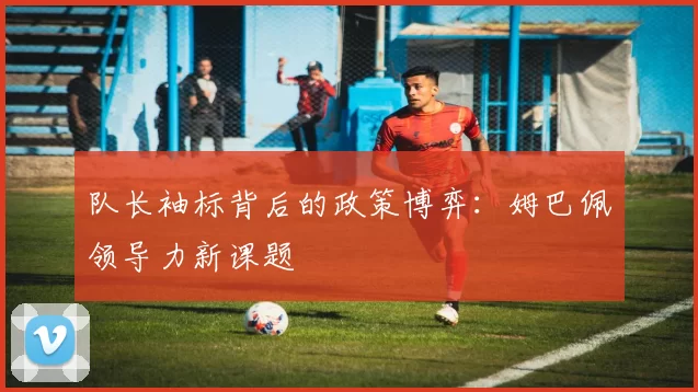 队长袖标背后的政策博弈：姆巴佩领导力新课题