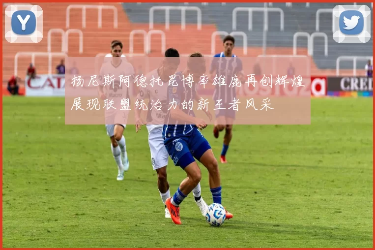 扬尼斯阿德托昆博率雄鹿再创辉煌展现联盟统治力的新王者风采