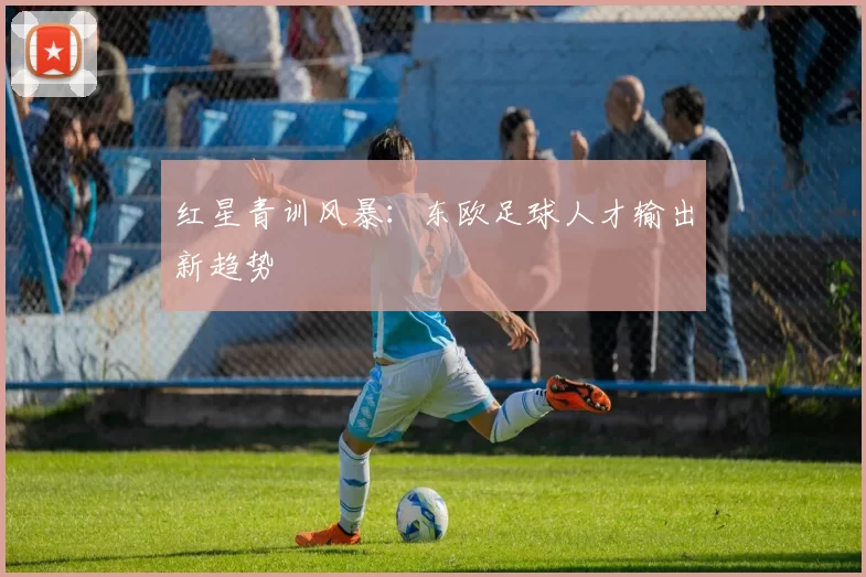 红星青训风暴：东欧足球人才输出新趋势