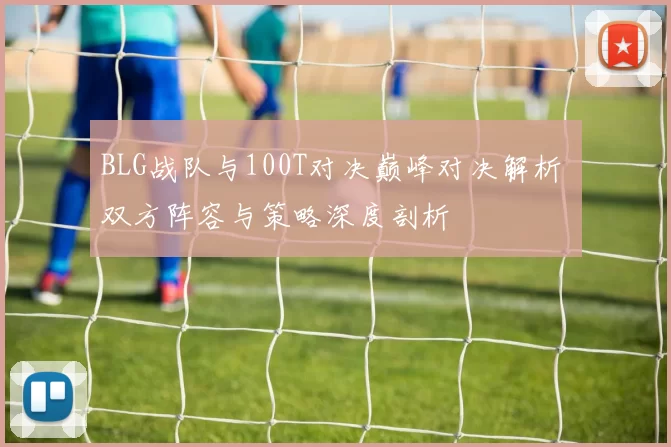 BLG战队与100T对决巅峰对决解析 双方阵容与策略深度剖析