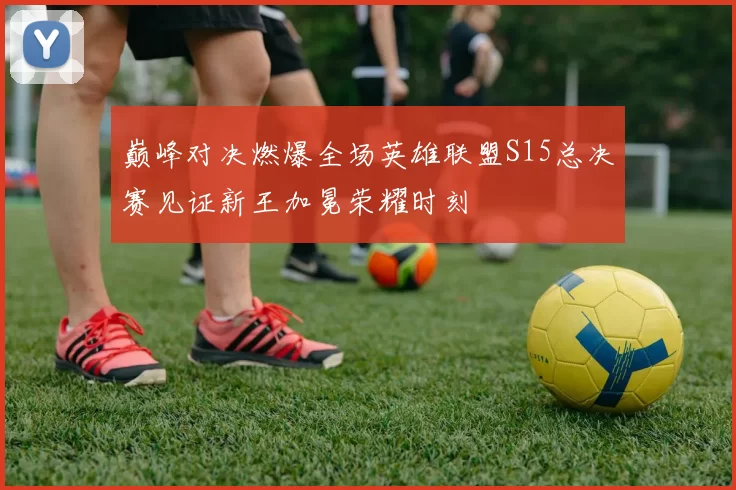 巅峰对决燃爆全场英雄联盟S15总决赛见证新王加冕荣耀时刻
