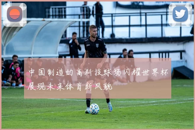 中国制造的高科技球场闪耀世界杯展现未来体育新风貌